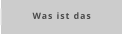 Was ist das