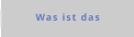 Was ist das